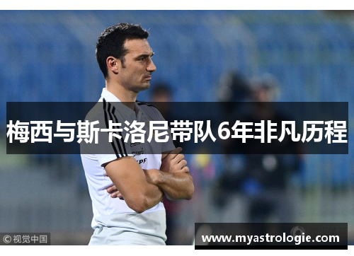 梅西与斯卡洛尼带队6年非凡历程